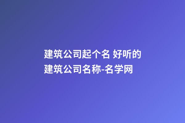 建筑公司起个名 好听的建筑公司名称-名学网